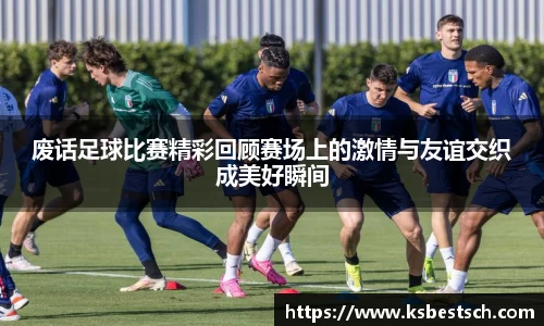废话足球比赛精彩回顾赛场上的激情与友谊交织成美好瞬间