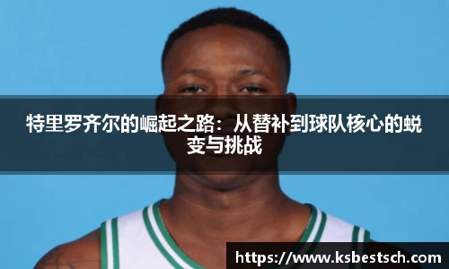 特里罗齐尔的崛起之路：从替补到球队核心的蜕变与挑战