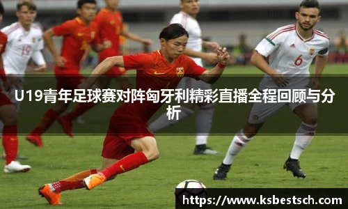 U19青年足球赛对阵匈牙利精彩直播全程回顾与分析