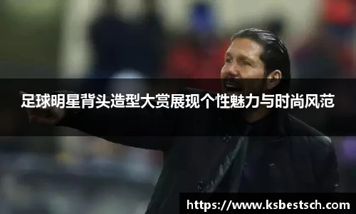 足球明星背头造型大赏展现个性魅力与时尚风范