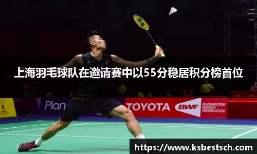 上海羽毛球队在邀请赛中以55分稳居积分榜首位